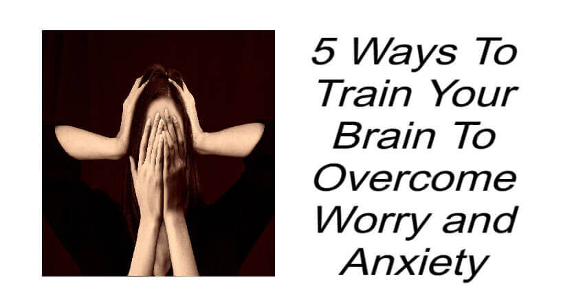 5 Ways To Train Your Brain To Overcome Worry and Anxiety